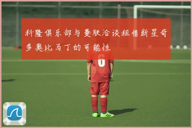科隆俱乐部与曼联洽谈租借新星奇多奥比马丁的可能性
