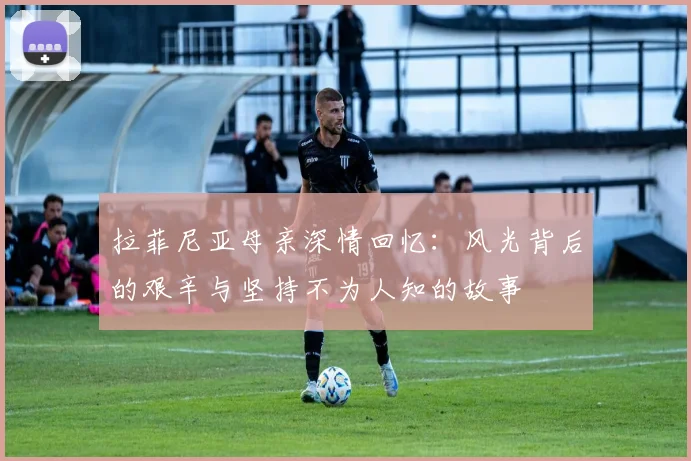 拉菲尼亚母亲深情回忆：风光背后的艰辛与坚持不为人知的故事