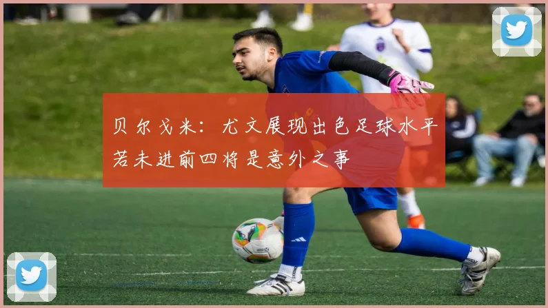 贝尔戈米：尤文展现出色足球水平若未进前四将是意外之事