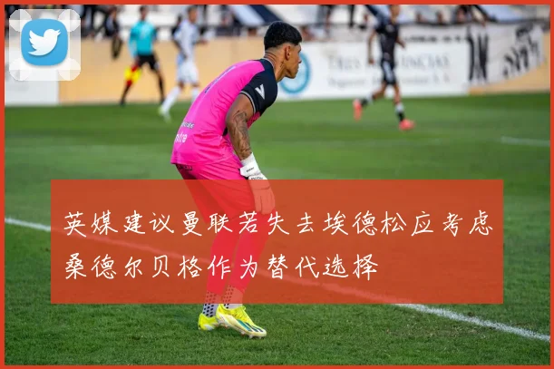 英媒建议曼联若失去埃德松应考虑桑德尔贝格作为替代选择