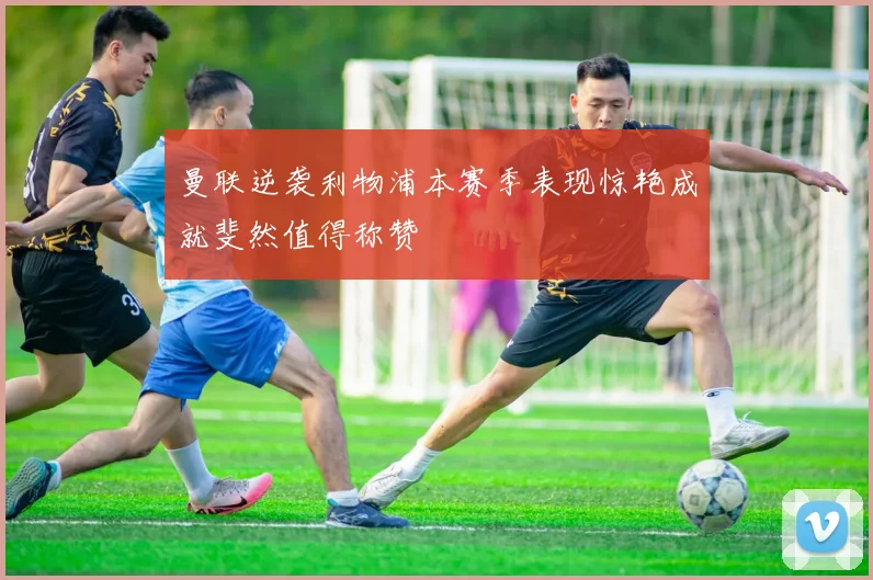 曼联逆袭利物浦本赛季表现惊艳成就斐然值得称赞