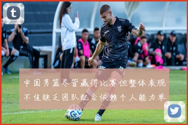 中国男篮尽管赢得比赛但整体表现不佳缺乏团队配合依赖个人能力单打成效有限