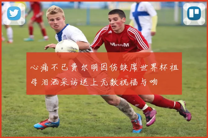 心痛不已费尔明因伤缺席世界杯祖母泪洒采访送上无数祝福与吻