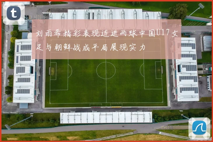 刘雨希精彩表现连进两球中国U17女足与朝鲜战成平局展现实力