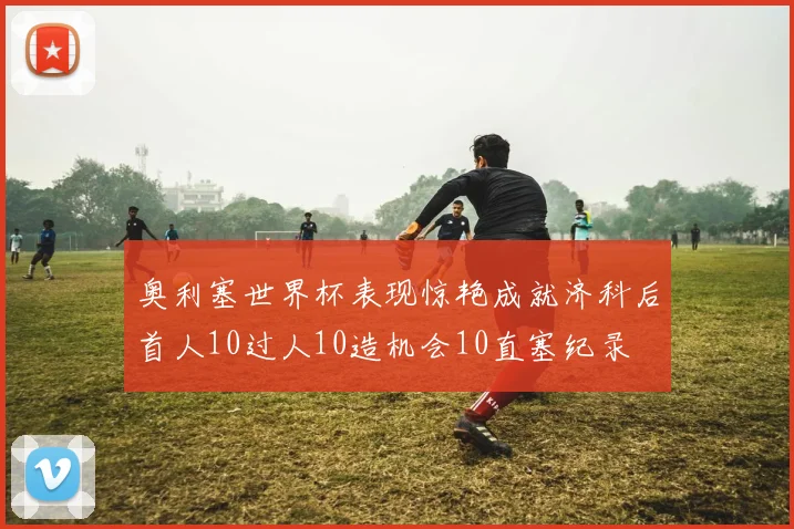 奥利塞世界杯表现惊艳成就济科后首人10过人10造机会10直塞纪录