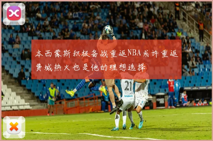 本西蒙斯积极备战重返NBA或许重返费城热火也是他的理想选择