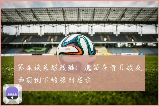 苏东谈足球残酷：魔笛在昔日战友面前倒下的深刻启示