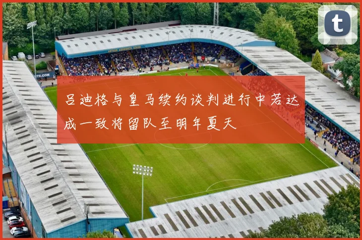 吕迪格与皇马续约谈判进行中若达成一致将留队至明年夏天